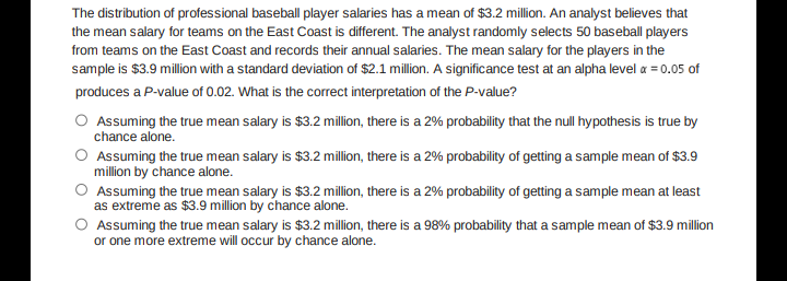 The distribution of professional baseball player salaries has a mean of $3.2 million. An analyst believes that
the mean salary for teams on the East Coast is different. The analyst randomly selects 50 baseball players
from teams on the East Coast and records their annual salaries. The mean salary for the players in the
sample is $3.9 million with a standard deviation of $2.1 million. A significance test at an alpha level a = 0.05 of
produces a P-value of 0.02. What is the corect interpretation of the P-value?
O Assuming the true mean salary is $3.2 million, there is a 2% probability that the null hypothesis is true by
chance alone.
O Assuming the true mean salary is $3.2 million, there is a 2% probability of getting a sample mean of $3.9
million by chance alone.
O Assuming the true mean salary is $3.2 million, there is a 2% probability of getting a sample mean at least
as extreme as $3.9 million by chance alone.
O Assuming the true mean salary is $3.2 million, there is a 98% probability that a sample mean of $3.9 million
or one more extreme will occur by chance alone.
