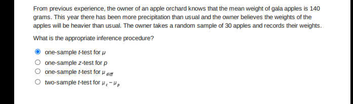 From previous experience, the owner of an apple orchard knows that the mean weight of gala apples is 140
grams. This year there has been more precipitation than usual and the owner believes the weights of the
apples will be heavier than usual. The owner takes a random sample of 30 apples and records their weights.
What is the appropriate inference procedure?
one-sample t-test for u
one-sample z-test for p
one-sample t-test for u diff
two-sample t-test for u.-H.
