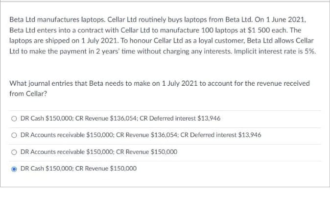 Beta Ltd manufactures laptops. Cellar Ltd routinely buys laptops from Beta Ltd. On 1 June 2021,
Beta Ltd enters into a contract with Cellar Ltd to manufacture 100 laptops at $1 500 each. The
laptops are shipped on 1 July 2021. To honour Cellar Ltd as a loyal customer, Beta Ltd allows Cellar
Ltd to make the payment in 2 years' time without charging any interests. Implicit interest rate is 5%.
What journal entries that Beta needs to make on 1 July 2021 to account for the revenue received
from Cellar?
O DR Cash $150,000; CR Revenue $136,054; CR Deferred interest $13,946
O DR Accounts receivable $150,000; CR Revenue $136,054: CR Deferred interest $13,946
DR Accounts receivable $150,000; CR Revenue $150,000
DR Cash $150,000; CR Revenue $150,000
