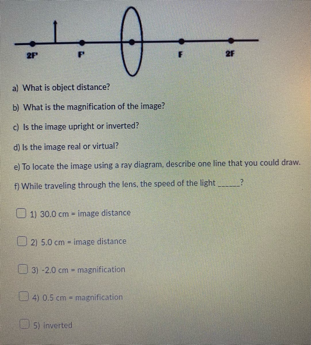 2F
2F
a) What is object distance?
b) What is the magnification of the image?
c) Is the image upright or inverted?
d) Is the image real or virtual?
e) To locate the image using a ray diagram, describe one line that you could draw.
f) While traveling through the Ilens, the speed of the light
1) 30.0 cm image distance
2) 5.0 cm image distance
3)-2.0 cm magnification
4 05cm - magnification
5)inverted
