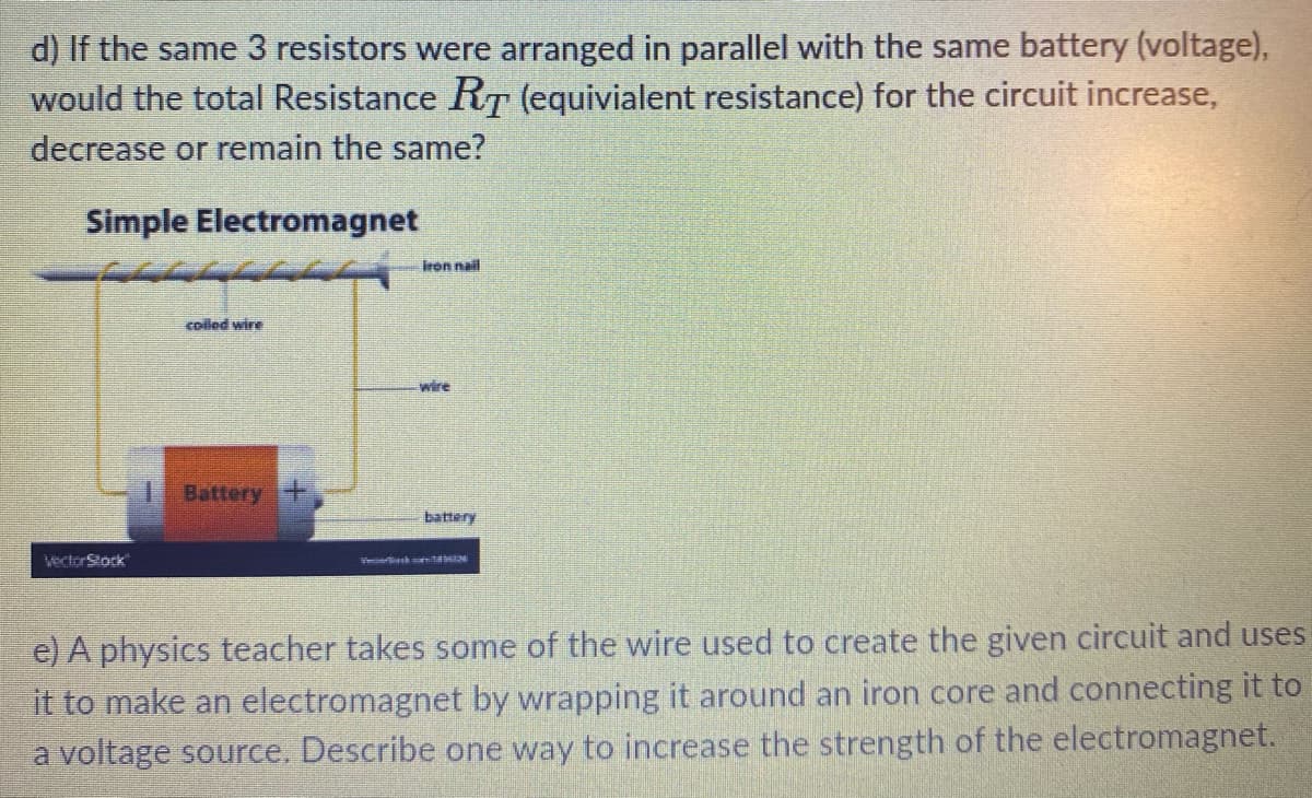 d) If the same 3 resistors were arranged in parallel with the same battery (voltage),
would the total Resistance RT (equivialent resistance) for the circuit increase,
decrease or remain the same?
Simple Electromagnet
iron nail
colled wire
wire
Battery
battery
VectorStock
e) A physics teacher takes some of the wire used to create the given circuit and uses
it to make an electromagnet by wrapping it around an iron core and connecting it to
a voltage source. Describe one way to increase the strength of the electromagnet.

