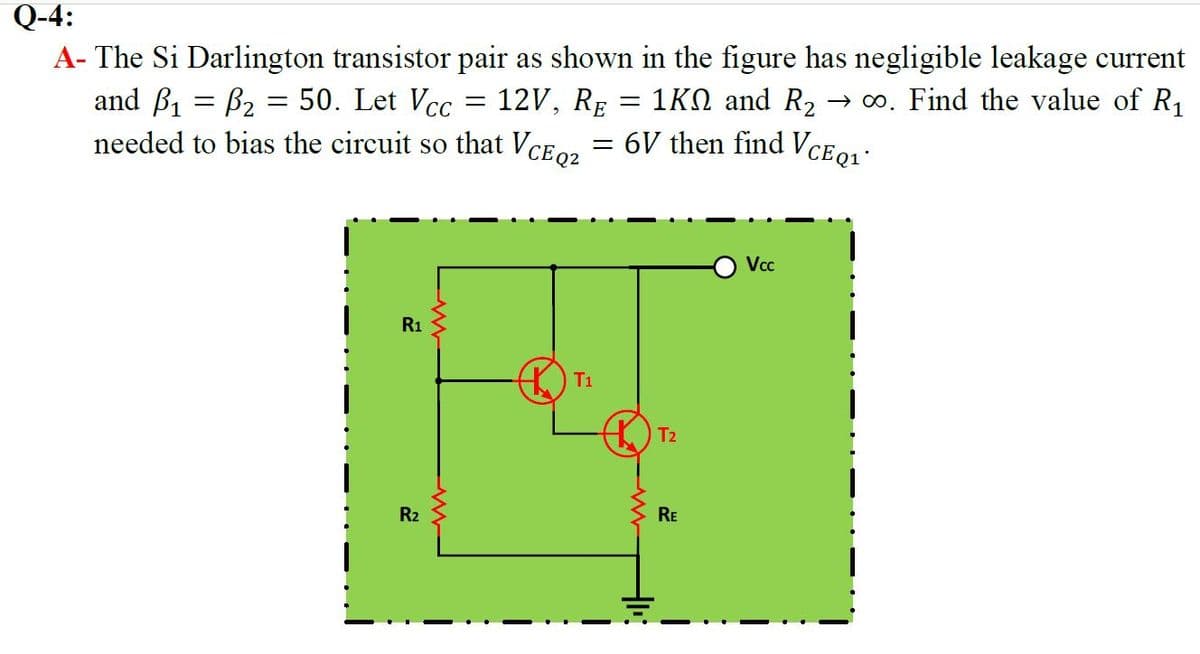 Q-4:
A- The Si Darlington transistor pair as shown in the figure has negligible leakage current
and B1 = B2 = 50. Let Vcc
needed to bias the circuit so that VCE0, = 6V then find VCE01:
12V, RE = 1KN and R2 → o. Find the value of R1
Vcc
R1
T1
T2
R2
RE
