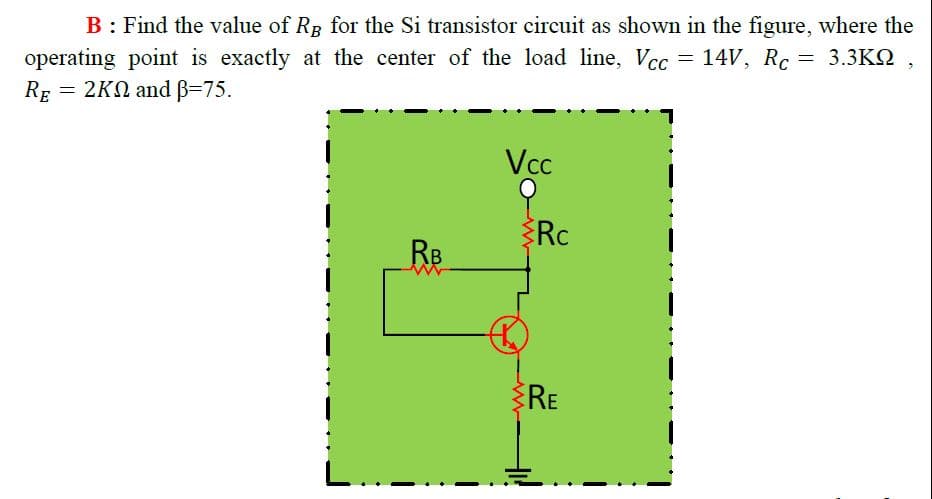 B: Find the value of RB for the Si transistor circuit as shown in the figure, where the
operating point is exactly at the center of the load line, Vcc = 14V, Rc
RE = 2KN and B=75.
Vcc
Rc
RB
RE
