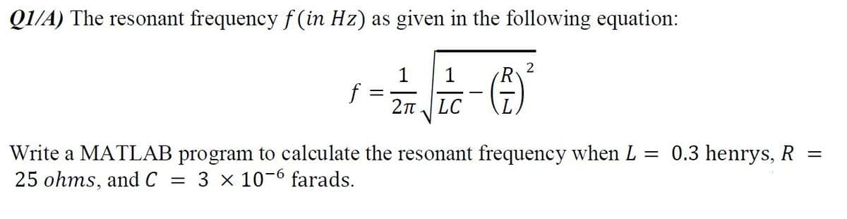 Q1/A) The resonant frequency f (in Hz) as given in the following equation:
1
f
2n LC
1
Write a MATLAB program to calculate the resonant frequency when L = 0.3 henrys, R =
25 ohms, and C
3 x 10-6 farads.
