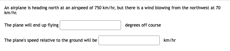 An airplane is heading north at an airspeed of 750 km/hr, but there is a wind blowing from the northwest at 70
km/hr.
The plane will end up flying
degrees off course
The plane's speed relative to the ground will be
km/hr
