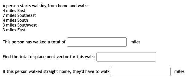 A person starts walking from home and walks:
4 miles East
7 miles Southeast
4 miles South
3 miles Southwest
3 miles East
This person has walked a total of
miles
Find the total displacement vector for this walk:
If this person walked straight home, they'd have to walk
miles
