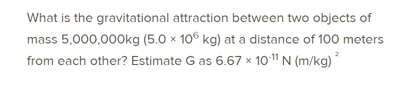 What is the gravitational attraction between two objects of
mass 5,000,000kg (5.0 × 10° kg) at a distance of 100 meters
2
from each other? Estimate G as 6.67 × 1o11 N (m/kg)
