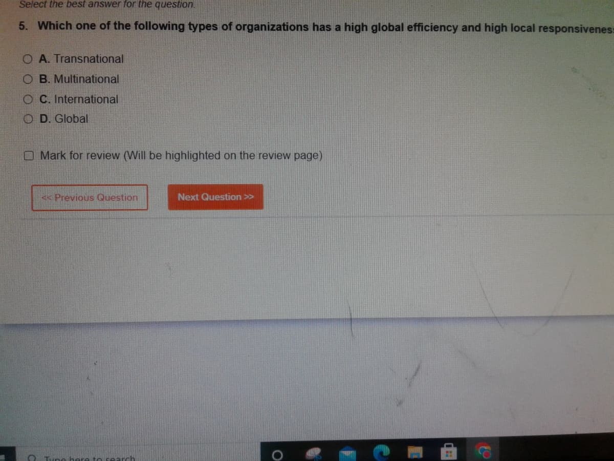 Select the best answer for the question.
5. Which one of the following types of organizations has a high global efficiency and high local responsiveness
O A. Transnational
OB. Multinational
OC. International
OD. Global
Mark for review (Will be highlighted on the review page)
<< Previous Question
here to search
Next Question >>
o