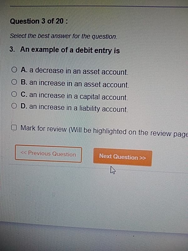 Question 3 of 20:
Select the best answer for the question.
3. An example of a debit entry is
OA. a decrease in an asset account.
OB. an increase in an asset account.
OC. an increase in a capital account.
OD. an increase in a liability account.
O Mark for review (Will be highlighted on the review page
<< Previous Question
Next Question >>