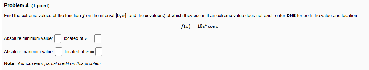 Problem 4. (1 point)
Find the extreme values of the function f on the interval [0, 1), and the z-value(s) at which they occur. If an extreme value does not exist, enter DNE for both the value and location.
f(2) = 10e" cos T
Absolute minimum value:
located at =
Absolute maximum value:
located at z =
Note: You can earn partial credit on this problem.
