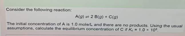 Consider the following reaction:
A(g) = 2 B(g) + C(g)
The initial concentration of A is 1.0 mole/L and there are no products. Using the usual
assumptions, calculate the equilibrium concentration of C if Ke = 1.0 × 105.
