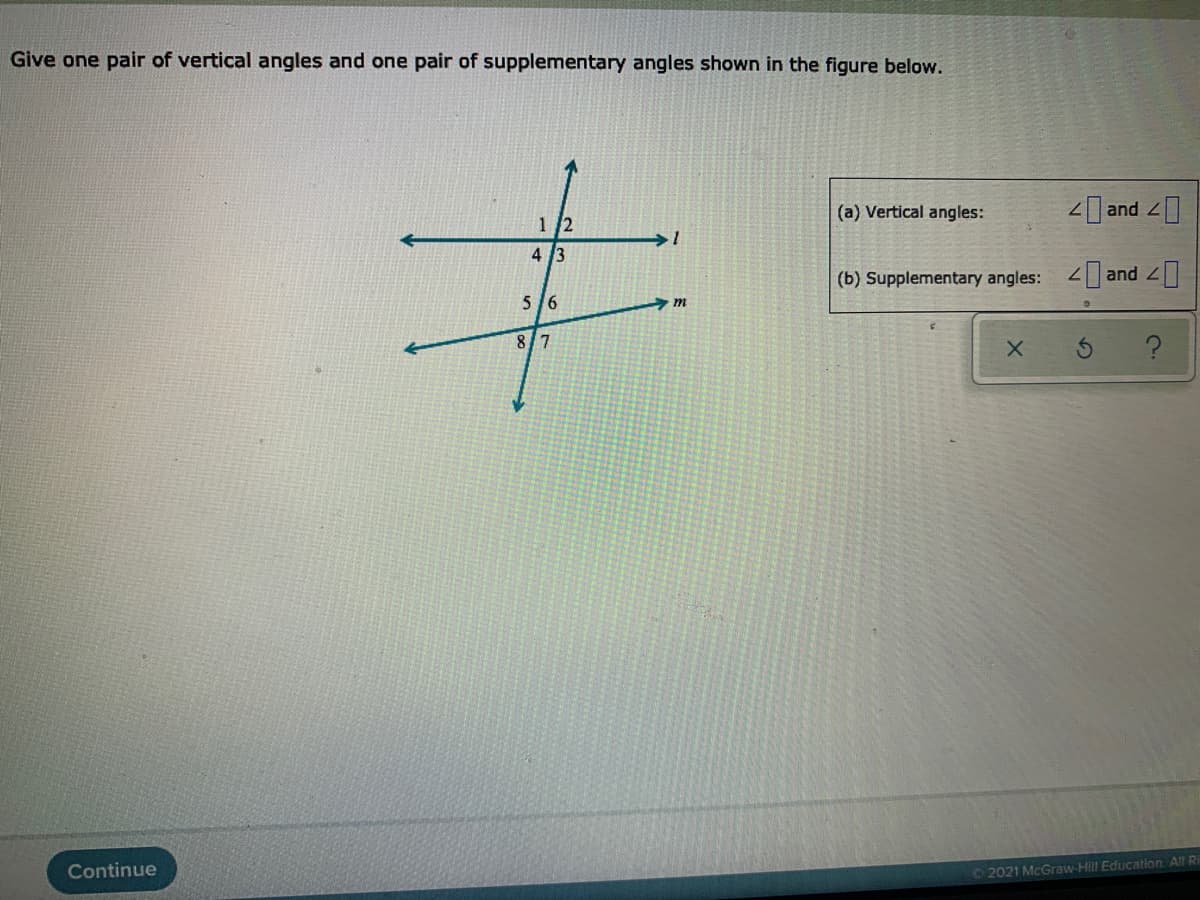 Give one pair of vertical angles and one pair of supplementary angles shown in the figure below.
(a) Vertical angles:
2 and
1 /2
1.
4 3
(b) Supplementary angles:
2 and ]
5/6
8/7
Continue
©2021 McGraw-Hill Education. All Ri
