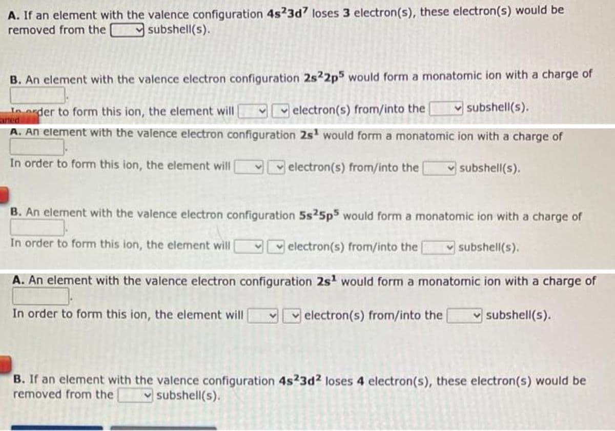 A. If an element with the valence configuration 4s23d7 loses 3 electron(s), these electron(s) would be
removed from the subshell(s).
B. An element with the valence electron configuration 2s22p5 would form a monatomic ion with a charge of
In order to form this ion, the element will
electron(s) from/into the
subshell(s).
arted
A. An element with the valence electron configuration 2s would form a monatomic ion with a charge of
In order to form this ion, the element will
electron(s) from/into the
subshell(s).
B. An element with the valence electron configuration 5s25p5 would form a monatomic ion with a charge of
In order to form this ion, the element will
electron(s) from/into the
subshell(s).
A. An element with the valence electron configuration 2s¹ would form a monatomic ion with a charge of
In order to form this ion, the element will
electron(s) from/into the
subshell(s).
B. If an element with the valence configuration 4s23d2 loses 4 electron(s), these electron(s) would be
removed from the subshell(s).