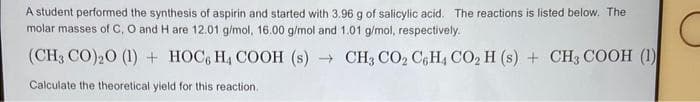 A student performed the synthesis of aspirin and started with 3.96 g of salicylic acid. The reactions is listed below. The
molar masses of C, O and H are 12.01 g/mol, 16.00 g/mol and 1.01 g/mol, respectively.
(CH3 CO)₂0 (1) + HOC, H, COOH (s) → CH, CO, C,H, CO, H(s) + CH, COOH (1)
Calculate the theoretical yield for this reaction.