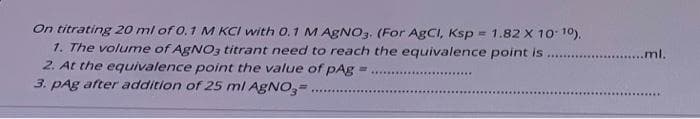 On titrating 20 ml of 0, 1 M KCI with 0.1 M AGNO3. (For AgCI, Ksp
1. The volume of AGNO3 titrant need to reach the equivalence point is
= 1.82 X 10 10),
....ml.
2. At the equivalence point the value of pAg =
3. pAg after addition of 25 ml AGNO,=
