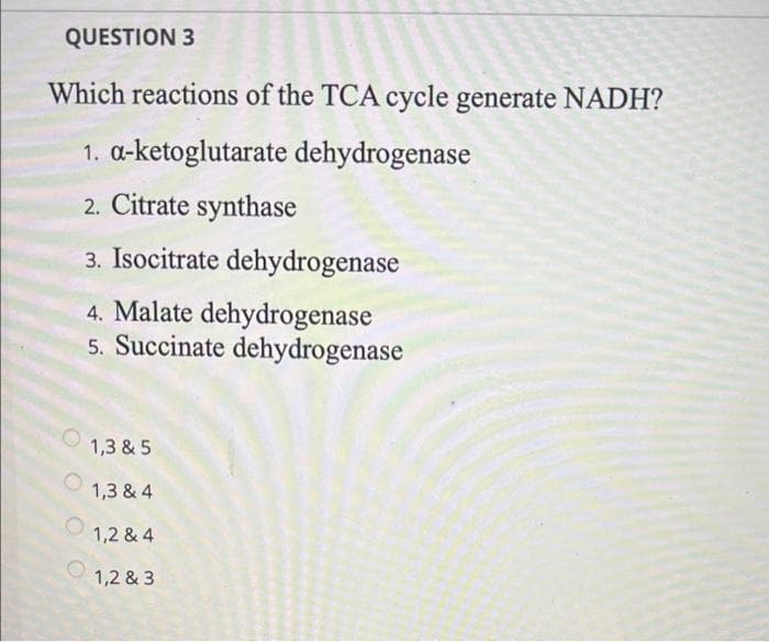 QUESTION 3
Which reactions of the TCA cycle generate NADH?
1. a-ketoglutarate dehydrogenase
2. Citrate synthase
3. Isocitrate dehydrogenase
4. Malate dehydrogenase
5. Succinate dehydrogenase
1,3 & 5
1,3 & 4
1,2 & 4
1,2 & 3
