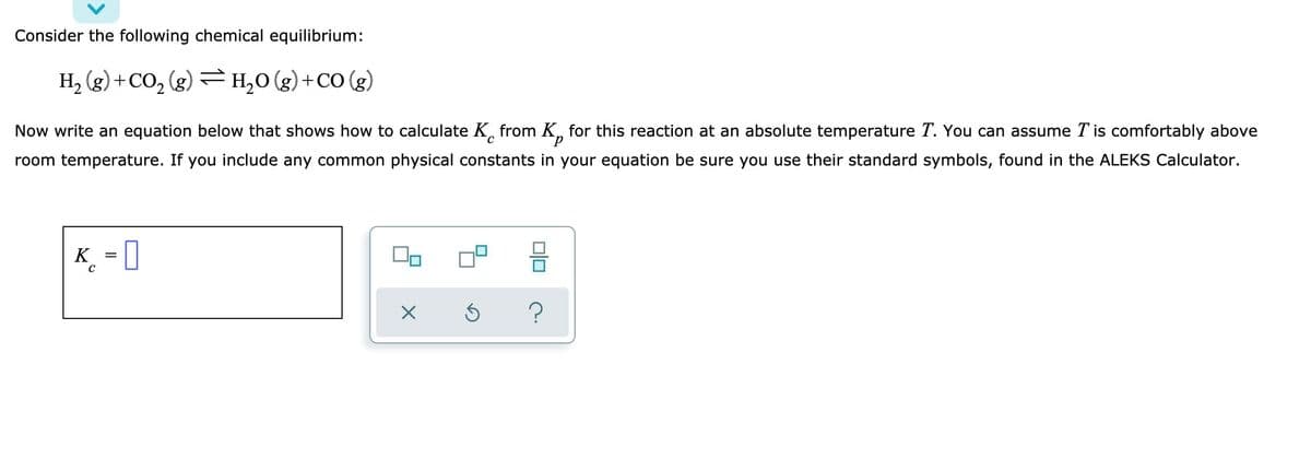 Consider the following chemical equilibrium:
H₂(g) + CO₂(g) → H₂O(g) + CO (g)
Now write an equation below that shows how to calculate K from K for this reaction at an absolute temperature T. You can assume T' is comfortably above
room temperature. If you include any common physical constants in your equation be sure you use their standard symbols, found in the ALEKS Calculator.
K = 0
00
X
5
010
?