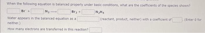 When the following equation is balanced properly under basic conditions, what are the coefficients of the species shown?
Br +
N₂-
1
Br₂ +
N₂H₁
Water appears in the balanced equation as a
neither.)
How many electrons are transferred in this reaction?
(reactant, product, neither) with a coefficient of
(Enter 0 for