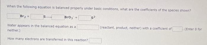 When the following equation is balanced properly under basic conditions, what are the coefficients of the species shown?
Br₂ +
BrO3 +
Water appears in the balanced equation as a
neither.)
How many electrons are transferred in this reaction?
$2
(reactant, product, neither) with a coefficient of
(Enter 0 for