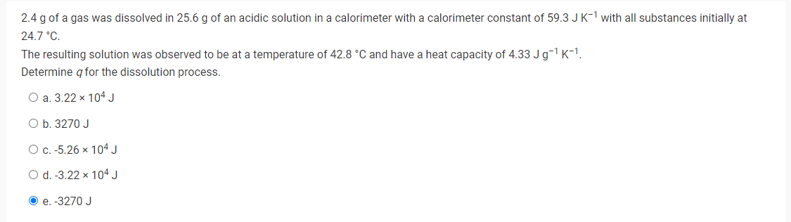 2.4 g of a gas was dissolved in 25.6 g of an acidic solution in a calorimeter with a calorimeter constant of 59.3 J K-1 with all substances initially at
24.7 °C.
The resulting solution was observed to be at a temperature of 42.8 °C and have a heat capacity of 4.33 J g-¹ K-¹.
Determine q for the dissolution process.
O a. 3.22 x 104 J
O b. 3270 J
O c. -5.26 x 104 J
O d. -3.22 x 104 J
Ⓒe. -3270 J