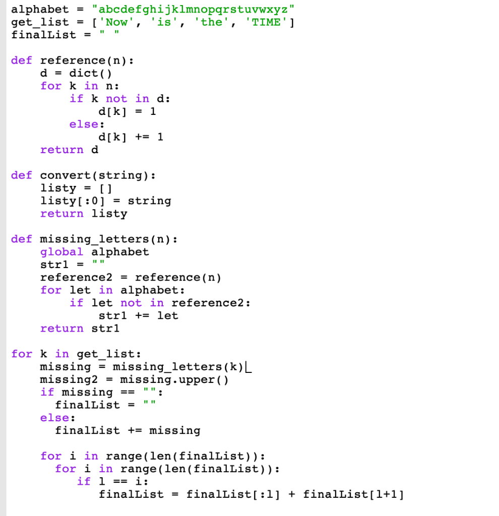 alphabet =
"abcdefghijklmnopqrstuvwxyz"
get_list = ['Now', 'is', 'the', 'TIME']
finalList =
def reference (n):
d = dict()
for k in n:
if k not in d:
d[k] = 1
else:
d[k] += 1
return d
def convert (string):
listy = []
listy[:0] = string
return listy
def missing_letters (n):
global alphabet
strl =
reference2 = reference (n)
for let in alphabet:
if let not in reference2:
strl + let
return str1
for k in get_list:
=
missing missing_letters (k)|
missing2= missing.upper ()
if missing ==
finalList =
else:
11 11
finalList += missing
for i in range (len (finalList)):
for i in range (len (finalList)):
1 == i:
if
finalList =
finalList[:1] + finalList[1+1]