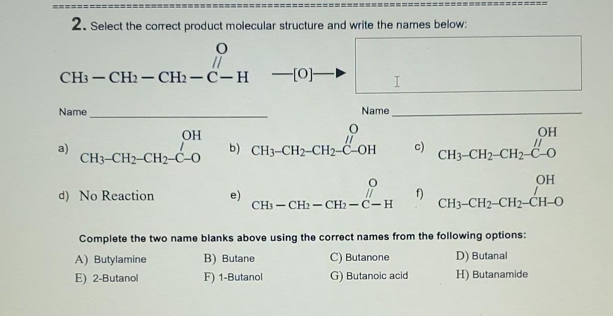 2. Select the correct product molecular structure and write the names below:
//
CH3 — СH2 — CH — С-Н
-[0]-►
Name
Name
ОН
OH
a)
СH3-CН2-СН2-С-0
CH;-Co
//
b) CH3-CH2-CH2-C-OH
c)
CH3-CH2-CH2-C-O
OH
e)
CH3 — CH2 — CH — С-Н
f)
CH3-CH2-CH2-CH-O
d) No Reaction
|
Complete the two name blanks above using the correct names from the following options:
A) Butylamine
B) Butane
C) Butanone
D) Butanal
E) 2-Butanol
F) 1-Butanol
G) Butanoic acid
H) Butanamide
