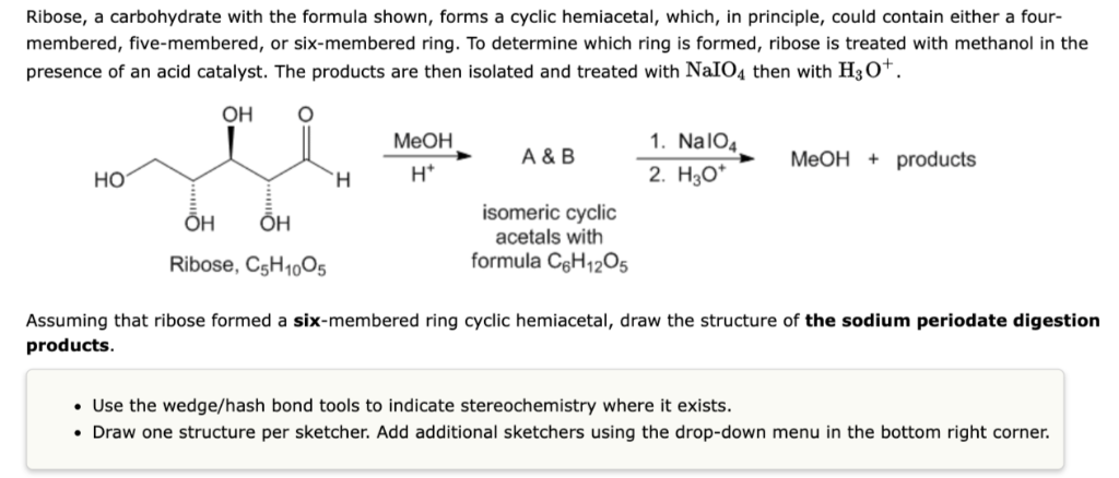 Ribose, a carbohydrate with the formula shown, forms a cyclic hemiacetal, which, in principle, could contain either a four-
membered, five-membered, or six-membered ring. To determine which ring is formed, ribose is treated with methanol in the
presence of an acid catalyst. The products are then isolated and treated with NaIO4 then with H3O+.
OH
HO
OH
OH
Ribose, C5H10O5
H
MeOH
H*
A & B
isomeric cyclic
acetals with
formula C6H₁2O5
1. NalO4
2. H₂O*
MeOH products
Assuming that ribose formed a six-membered ring cyclic hemiacetal, draw the structure of the sodium periodate digestion
products.
• Use the wedge/hash bond tools to indicate stereochemistry where it exists.
• Draw one structure per sketcher. Add additional sketchers using the drop-down menu in the bottom right corner.