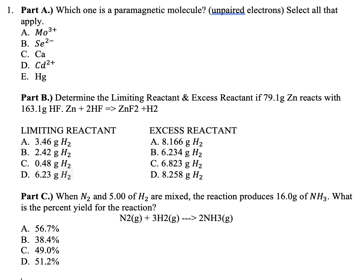 1. Part A.) Which one is a paramagnetic molecule? (unpaired electrons) Select all that
apply.
А. Мо3+
B. Se2-
С. Са
D. Cd²+
Е. Hg
Part B.) Determine the Limiting Reactant & Excess Reactant if 79.1g Zn reacts with
163.1g HF. Zn + 2HF => ZnF2 +H2
LIMITING REACTANT
EXCESS REACTANT
А. 3.46 g Hz
В. 2.42 g Hz
С. 0.48 g Hz
D. 6.23 g H2
A. 8.166 g H2
B. 6.234 g H2
C. 6.823 g H2
D. 8.258 g H2
Part C.) When N2 and 5.00 of H, are mixed, the reaction produces 16.0g of NH3. What
is the percent yield for the reaction?
N2(g) + 3H2(g)
---> 2NH3(g)
А. 56.7%
В. 38.4%
С. 49.0%
D. 51.2%
