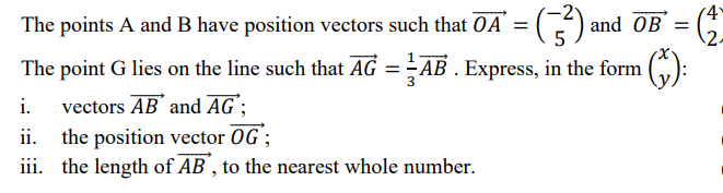 The points A and B have position vectors such that OA = (3²) and OB = (2)
The point G lies on the line such that AG = AB. Express, in the form
i. vectors AB and AG;
ii.
the position vector OG;
iii. the length of AB, to the nearest whole number.