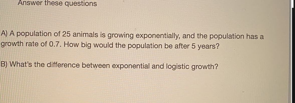 Answer these questions
A) A population of 25 animals is growing exponentially, and the population has a
growth rate of 0.7. How big would the population be after 5 years?
B) What's the difference between exponential and logistic growth?
