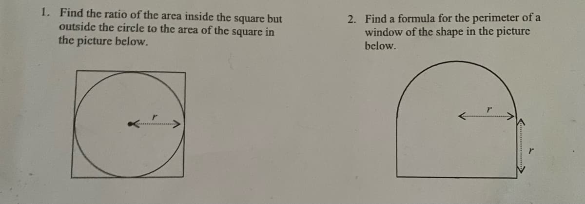1. Find the ratio of the area inside the square but
outside the circle to the area of the square in
the picture below.
2. Find a formula for the perimeter of a
window of the shape in the picture
below.
