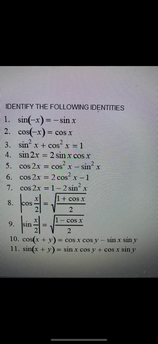 IDENTIFY THE FOLLOWING IDENTITIES
1. sin(-x) = -sin x
cos(-x) = cos x
2.
3. sin x + cosʻ x = 1
4. sin 2x = 2 sin x cos x
5. cos 2x = cos x- sin x
6. cos 2x = 2 cos x -1
7. cos 2x =1-2 sin x
%3D
1+ cos x
8.
cos
1- cos x
9.
10. cos(x + y) = cos x cos y- sin x sin y
11. sin(x + y) = sin x cos y + cos x sin y
