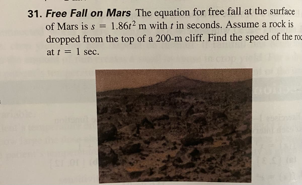 31. Free Fall on Mars The equation for free fall at the surface
of Mars is s
1.86t2 m witht in seconds. Assume a rock is
dropped from the top of a 200-m cliff. Find the speed of the roc
at t = 1 sec.

