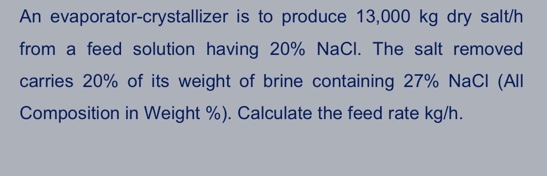 An evaporator-crystallizer is to produce 13,000 kg dry salt/h
from a feed solution having 20% NaCI. The salt removed
carries 20% of its weight of brine containing 27% NaCl (Al
Composition in Weight %). Calculate the feed rate kg/h.
