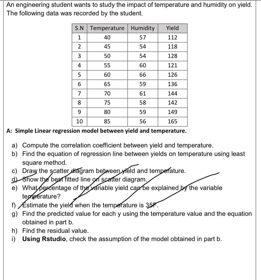 An engineering student wants to study the impact of temperature and humidity on yield.
The following data was recorded by the student.
S.N Temperature Humidity
Yield
40
57
112
45
54
118
3
50
54
128
4
55
60
121
60
66
126
65
59
136
7
70
61
144
8
75
58
142
9
80
59
149
10
85
56
165
A: Simple Linear regression model between yield and temperature.
a) Compute the correlation coefficient between yield and temperature.
b) Find the equation of regression line between yields on temperature using least
square method.
c) Draw the scatter diagram between yield and temperature.
Show the best fitted line on scatter diagram.
e) What percentage of the variable yield can be explained by the variable
temperature?
f) Estimate the yield when the temperature is 35F.
g) Find the predicted value for each y using the temperature value and the equation
obtained in part b.
h) Find the residual value.
i) Using Rstudio, check the assumption of the model obtained in part b.
