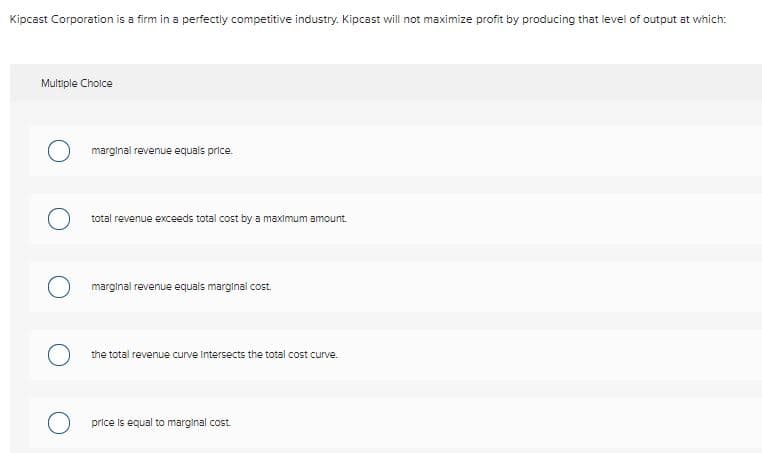 Kipcast Corporation is a firm in a perfectly competitive industry. Kipcast will not maximize profit by producing that level of output at which:
Multiple Cholce
marginal revenue equals price.
total revenue exceeds total cost by a maximum amount.
marginal revenue equals marginal cost.
the total revenue curve Intersects the total cost curve.
price is equal to marginal cost
