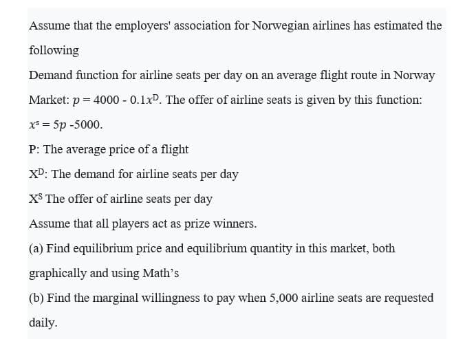 Assume that the employers' association for Norwegian airlines has estimated the
following
Demand function for airline seats per day on an average flight route in Norway
Market: p = 4000 - 0.1xP. The offer of airline seats is given by this function:
X* = 5p -5000.
P: The average price of a flight
XD: The demand for airline seats per day
X$ The offer of airline seats per day
Assume that all players act as prize winners.
(a) Find equilibrium price and equilibrium quantity in this market, both
graphically and using Math's
(b) Find the marginal willingness to pay when 5,000 airline seats are requested
daily.
