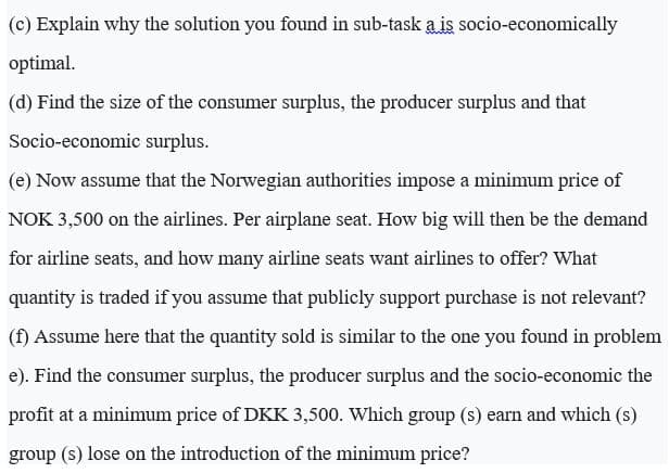 (c) Explain why the solution you found in sub-task a is socio-economically
optimal.
(d) Find the size of the consumer surplus, the producer surplus and that
Socio-economic surplus.
(e) Now assume that the Norwegian authorities impose a minimum price of
NOK 3,500 on the airlines. Per airplane seat. How big will then be the demand
for airline seats, and how many airline seats want airlines to offer? What
quantity is traded if you assume that publicly support purchase is not relevant?
(f) Assume here that the quantity sold is similar to the one you found in problem
e). Find the consumer surplus, the producer surplus and the socio-economic the
profit at a minimum price of DKK 3,500. Which group (s) earn and which (s)
group (s) lose on the introduction of the minimum price?

