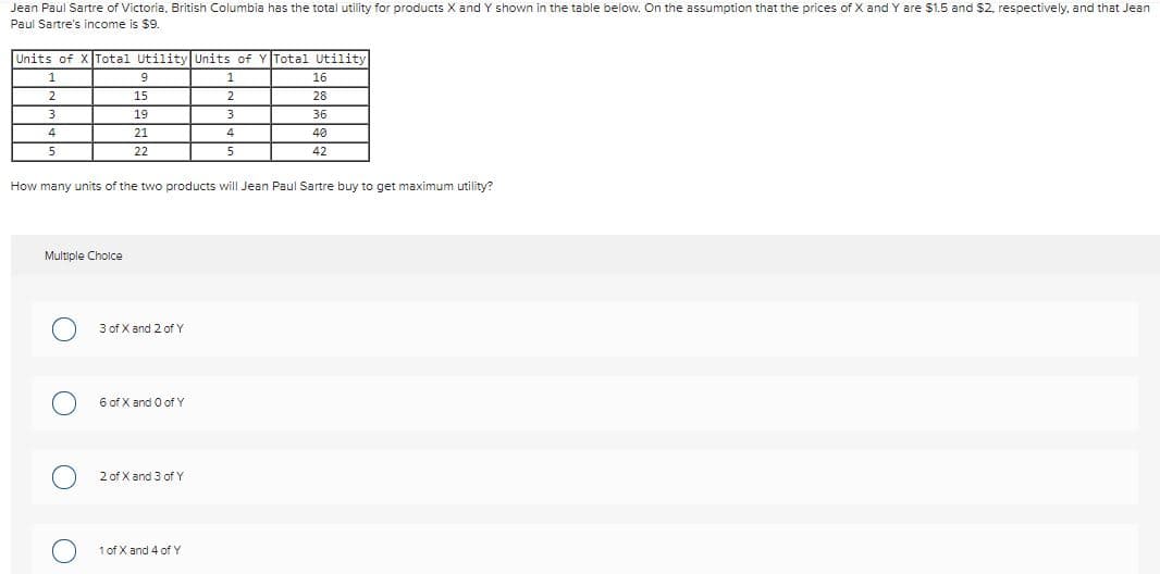 Jean Paul Sartre of Victoria, British Columbia has the total utility for products X and Y shown in the table below. On the assumption that the prices of X and Y are $1.5 and $2. respectively, and that Jean
Paul Sartre's income is $9.
Units of
Total Utility Units of
Total Utility
1
9
16
2.
15
28
19
3
36
4
21
4
40
5
22
5
42
How many units of the two products will Jean Paul Sartre buy to get maximum utility?
Multiple Cholce
3 of X and 2 of Y
6 of X and O of Y
2 of X and 3 of Y
1 of X and 4 of Y
