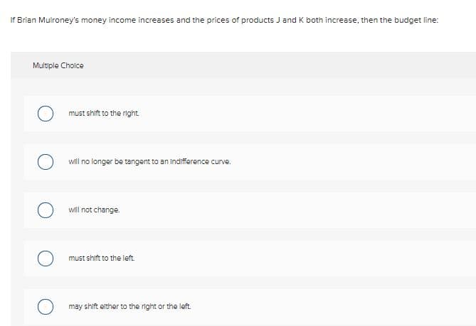 If Brian Mulroney's money income increases and the prices of products J and K both increase, then the budget line:
Multiple Choice
must shift to the right.
will no longer be tangent to an Indifference curve.
will not change.
must shift to the left.
may shift elther to the right or the left.
