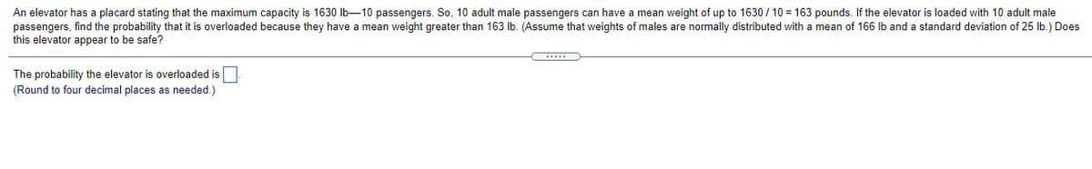 An elevator has a placard stating that the maximum capacity is 1630 Ib-10 passengers. So, 10 adult male passengers can have a mean weight of up to 1630 / 10 = 163 pounds. If the elevator is loaded with 10 adult male
passengers, find the probability that it is overloaded because they have a mean weight greater than 163 Ib. (Assume that weights of males are normally distributed with a mean of 166 Ib and a standard deviation of 25 lb.) Does
this elevator appear to be safe?
The probability the elevator is overloaded is
(Round to four decimal places as needed.)
