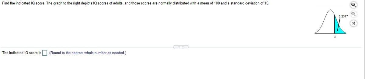 Find the indicated IQ score. The graph to the right depicts IQ scores of adults, and those scores are normally distributed with a mean of 100 and a standard deviation of 15.
0.2317
.....
The indicated IQ score is. (Round to the nearest whole number as needed.)
