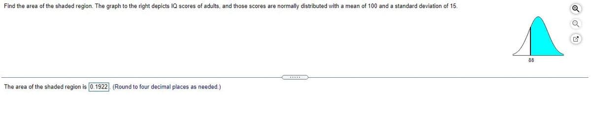 Find the area of the shaded region. The graph to the right depicts IQ scores of adults, and those scores are normally distributed with a mean of 100 and a standard deviation of 15.
88
The area of the shaded region is 0.1922|. (Round to four decimal places as needed.)

