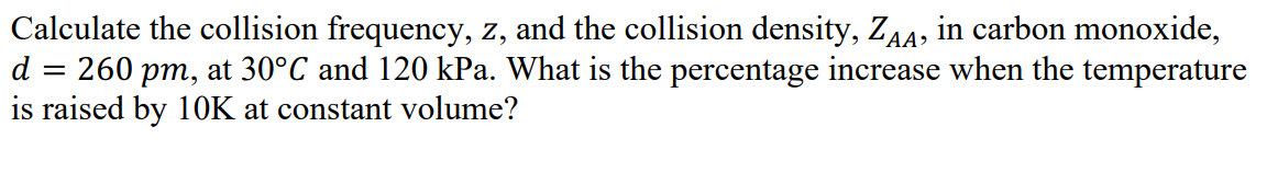 Calculate the collision frequency, z, and the collision density, ZAA, in carbon monoxide,
260 pm, at 30°C and 120 kPa. What is the percentage increase when the temperature
is raised by 10K at constant volume?
d
