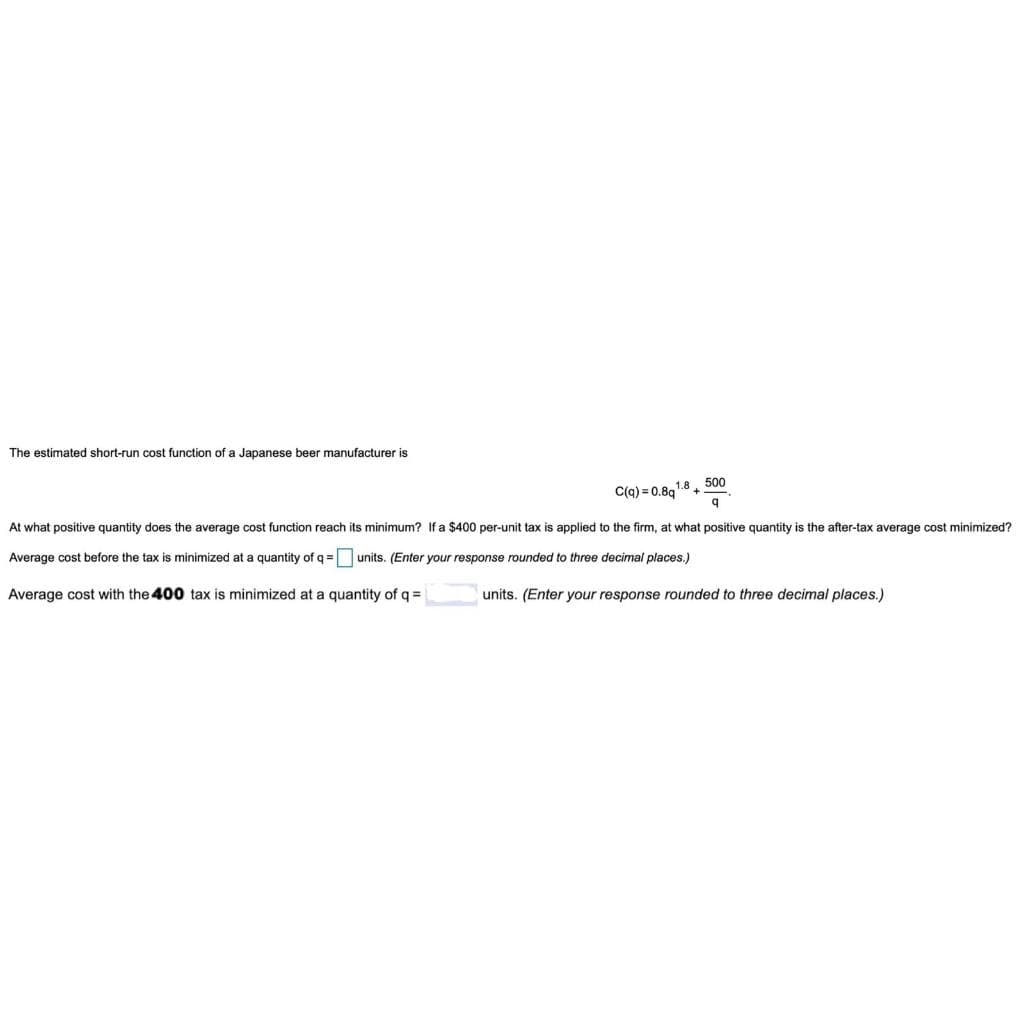 The estimated short-run cost function of a Japanese beer manufacturer is
500
C(a) = 0.8q'
At what positive quantity does the average cost function reach its minimum? If a $400 per-unit tax is applied to the firm, at what positive quantity is the after-tax average cost minimized?
Average cost before the tax is minimized at a quantity of q = units. (Enter your response rounded to three decimal places.)
Average cost with the 400 tax is minimized at a quantity of q =
units. (Enter your response rounded to three decimal places.)
