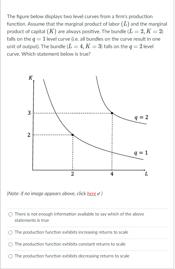 The figure below displays two level curves from a fırm's production
function. Assume that the marginal product of labor (L) and the marginal
product of capital (K) are always positive. The bundle (L = 2, K = 2)
falls on the q = 1 level curve (i.e. all bundles on the curve result in one
unit of output). The bundle (L = 4, K = 3) falls on the q = 2 level
curve. Which statement below is true?
K
3
q = 2
q = 1
2
L
(Note: if no image appears above, click here e)
There is not enough information available to say which of the above
statements is true
The production function exhibits increasing returns to scale
The production function exhibits constant returns to scale
The production function exhibits decreasing returns to scale
