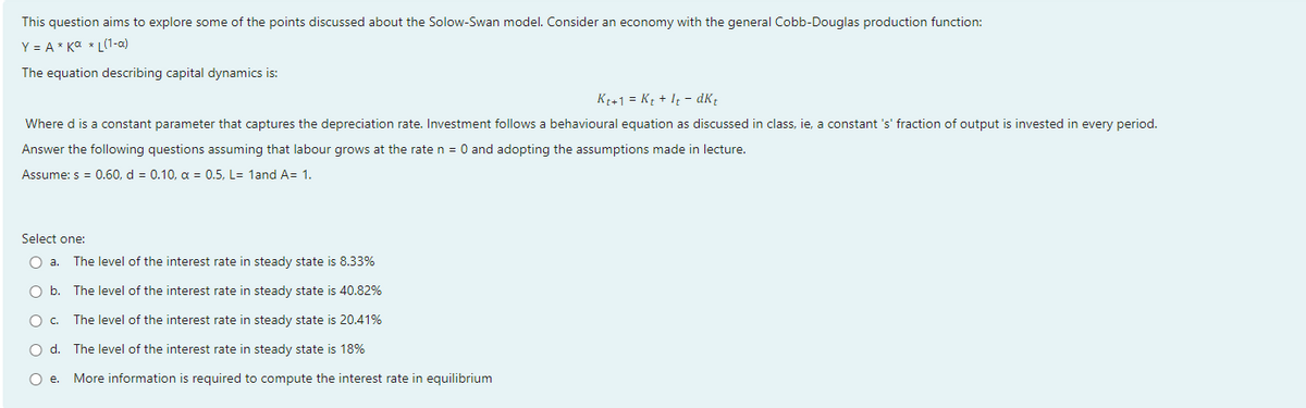 This question aims to explore some of the points discussed about the Solow-Swan model. Consider an economy with the general Cobb-Douglas production function:
Y = A * Ka * L(1-a)
The equation describing capital dynamics is:
Kt+1 = Kt + It - dK;
Where d is a constant parameter that captures the depreciation rate. Investment follows a behavioural equation as discussed in class, ie, a constant 's' fraction of output is invested in every period.
Answer the following questions assuming that labour grows at the rate n =
and adopting the assumptions made in lecture.
Assume: s = 0.60, d = 0.10, a = 0.5, L= 1and A= 1.
Select one:
O a.
The level of the interest rate in steady state is 8.33%
O b. The level of the interest rate in steady state is 40.82%
Oc.
The level of the interest rate in steady state is 20.41%
O d.
The level of the interest rate in steady state is 18%
O e.
More information is required to compute the interest rate in equilibrium
