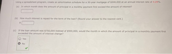 Using a spreadsheet program, create an amortization schedule for a 30-year mortgage of $500,000 at an annual interest rate of 4.29%.
(a) In which month does the amount of principal in a monthly payment first exceed the amount of interest?
(b) How much interest is repaid for the term of the loan? (Round your answer to the nearest cent.)
"c) If the loan amount was $750,000 instead of $500,000, would the month in which the amount of principal in a monthly payment first
exceeded the amount of interest change?
Yes
No
