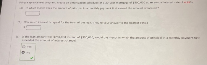 Using a spreadsheet program, create an amortization schedule for a 30-year mortgage of $500,000
an annual interest rate of 4.29%.
(a) In which month does the amount of principal in a monthly payment first exceed the amount of interest?
b) How much interest is repaid for the term of the loan? (Round your answer to the nearest cent.)
tf the loan amount was $750,000 instead of $500,000, would the month in which the amount of principal in a monthly payment first
exceeded the amount of interest change?
Yes
No
