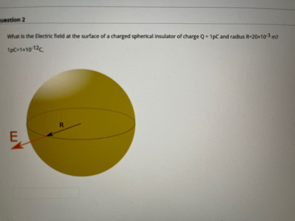 uestion 2
What is the Electric field at the surface of a charged spherical insulator of charge Q 1pC and radius R-20x10-3 m?
1pC-1x10 12c,
